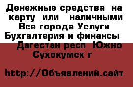 Денежные средства  на  карту  или   наличными - Все города Услуги » Бухгалтерия и финансы   . Дагестан респ.,Южно-Сухокумск г.